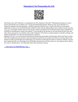 Education Is Not Preparation For Life
John Dewey once said "Education is not preparation for life; Education is life itself." Meaning that learning is an active
process that should occur to enhance one 's living and understanding thereof. When one only views education as a
temporary thing they miss the big picture , and fail to grasp the what life truly is. Paulo Freire believes in having the
opportunity to discover for oneself all that the world has to offer with the slight guidance from a teacher. He also says that
"Education must begin with the solution of the teacher–student contradiction, by recoiling the poles of the contradiction so
that both are simultaneously teachers and students." Freire introduces the idea that we can and should all learn from each
other, that no one person is ever higher in the world of education. We all have a unique perspective and take on things, and
teachers should allow us to discover and interpret for ourselves.
Opposed to Freire 's view is the opinion that teachers should teach and students should simply absorb what they are being
told. They should listen and soak up as much knowledge as possible but not question what they are learning. Many times
teachers are able to get through more material this way, and some would argue this makes us smarter as students. I myself
have experienced this way of learning in my AP Biology classroom last year.The course was very rigorous and we did not
have time to "problem pose", but rather had to take notes and hope to soak up
... Get more on HelpWriting.net ...
 