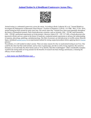 Animal Testing Is A Significant Controversy Across The...
Animal testing is a substantial controversy across the nation. According to Rush, Catherine M. et al. "Animal Models to
Investigate the Pathogenesis of Rheumatic Heart Disease." Frontiers in Pediatrics 2 (2014): 116. PMC. Web. 27 Oct. 2016.,
animal testing has been around for quite some time. Her article states that "Animals have been used repeatedly throughout
the history of biomedical research. Early Greek physician–scientists, such as Aristotle, (384 – 322 BC) and Erasistratus,
(304 – 258 BC), performed experiments on living animals. Likewise, Galen (129 – 199 / 217 AD), a Greek physician who
practiced in Rome and was a giant in the history of medicine, conducted animal experiments to advance the understanding
of anatomy, physiology, pathology, and pharmacology. Ibn Zuhr (Avenzoar), an Arab physician in twelfth century Moorish
Spain, introduced animal testing as an experimental method for testing surgical procedures before applying them to human
patients."
Nevertheless, it is still needed in today's society. There are many reasons for why we need animal testing in our lives. One
could be the sheer fact that small animals, such as mice or guinea pigs, provide us with a living organism, like ourselves
(humans), to test and make the observations such as "if we did this, then that would happen". Other considerable examples
would be the testing made on living animals for the benefits of research into basic biology and diseases, evaluating the
efficacy of new medicinal
... Get more on HelpWriting.net ...
 