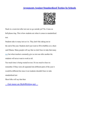Arguments Against Standardized Testing In Schools
Stuck in a room test after test can we go outside yet? No. Come on
bell please ring. This is how students are when it comes to standardized
test.
Students take to many test as it is. They don't like taking test at
the end of the year. Students don't just want to fill in bubbles on a sheet
said Obama. Many people will say that we don't have to take that many
test but when teachers constantly give us test one after another the
students will never want to work at all.
Too much time is being wasted on test. It's too much to have to
remember. If they were all separated into different parts of the year it
would be different but since it not students shouldn't have to take
standerdized test
Most folks will say that then
... Get more on HelpWriting.net ...
 