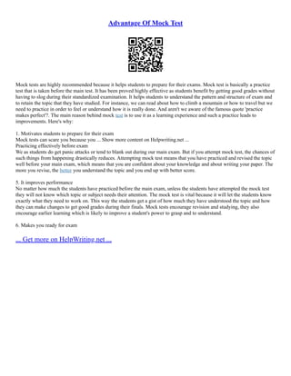 Advantage Of Mock Test
Mock tests are highly recommended because it helps students to prepare for their exams. Mock test is basically a practice
test that is taken before the main test. It has been proved highly effective as students benefit by getting good grades without
having to slog during their standardized examination. It helps students to understand the pattern and structure of exam and
to retain the topic that they have studied. For instance, we can read about how to climb a mountain or how to travel but we
need to practice in order to feel or understand how it is really done. And aren't we aware of the famous quote 'practice
makes perfect'?. The main reason behind mock test is to use it as a learning experience and such a practice leads to
improvements. Here's why:
1. Motivates students to prepare for their exam
Mock tests can scare you because you ... Show more content on Helpwriting.net ...
Practicing effectively before exam
We as students do get panic attacks or tend to blank out during our main exam. But if you attempt mock test, the chances of
such things from happening drastically reduces. Attempting mock test means that you have practiced and revised the topic
well before your main exam, which means that you are confident about your knowledge and about writing your paper. The
more you revise, the better you understand the topic and you end up with better score.
5. It improves performance
No matter how much the students have practiced before the main exam, unless the students have attempted the mock test
they will not know which topic or subject needs their attention. The mock test is vital because it will let the students know
exactly what they need to work on. This way the students get a gist of how much they have understood the topic and how
they can make changes to get good grades during their finals. Mock tests encourage revision and studying, they also
encourage earlier learning which is likely to improve a student's power to grasp and to understand.
6. Makes you ready for exam
... Get more on HelpWriting.net ...
 
