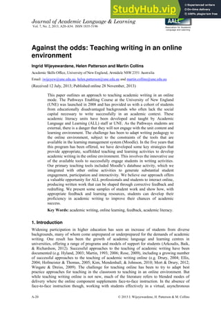 Journal of Academic Language & Learning
Vol. 7, No. 2, 2013, A20-A34. ISSN 1835-5196
A-20 © 2013 I. Wijeyewardene, H. Patterson & M. Collins
Association for Academic
Language and Learning
Against the odds: Teaching writing in an online
environment
Ingrid Wijeyewardene, Helen Patterson and Martin Collins
Academic Skills Office, University of New England, Armidale NSW2351 Australia
Email: iwijeyew@une.edu.au, helen.patterson@une.edu.au and martin.collins@une.edu.au
(Received 12 July, 2013; Published online 28 November, 2013)
This paper outlines an approach to teaching academic writing in an online
mode. The Pathways Enabling Course at the University of New England
(UNE) was launched in 2008 and has provided us with a cohort of students
from educationally disadvantaged backgrounds who often lack the social
capital necessary to write successfully in an academic context. These
academic literacy units have been developed and taught by Academic
Language and Learning (ALL) staff at UNE. As the Pathways students are
external, there is a danger that they will not engage with the unit content and
learning environment. The challenge has been to adapt writing pedagogy to
the online environment, subject to the constraints of the tools that are
available in the learning management system (Moodle). In the five years that
this program has been offered, we have developed some key strategies that
provide appropriate, scaffolded teaching and learning activities to develop
academic writing in the online environment. This involves the innovative use
of the available tools to successfully engage students in writing activities.
Our primary teaching tools included Moodle’s database activity, which we
integrated with other online activities to generate substantial student
engagement, participation and interactivity. We believe our approach offers
a valuable opportunity for ALL professionals and students to interact online,
producing written work that can be shaped through corrective feedback and
redrafting. We present some samples of student work and show how, with
appropriate feedback and learning resources, students can develop their
proficiency in academic writing to improve their chances of academic
success.
Key Words: academic writing, online learning, feedback, academic literacy.
1. Introduction
Widening participation in higher education has seen an increase of students from diverse
backgrounds, many of whom come unprepared or underprepared for the demands of academic
writing. One result has been the growth of academic language and learning centres in
universities, offering a range of programs and models of support for students (Arkoudis, Baik,
& Richardson, 2012). Successful approaches to the teaching of academic writing have been
documented (e.g. Hyland, 2003; Martin, 1993, 2006; Rose, 2009), including a growing number
of successful approaches to the teaching of academic writing online (e.g. Drury, 2004; Ellis,
2004; Hofmeister & Thomas, 2005; Kim, Mendenhall, & Johnson, 2010; Mort & Drury, 2012;
Wingate & Dreiss, 2009). The challenge for teaching online has been to try to adapt best
practice approaches for teaching in the classroom to teaching in an online environment. But
while teaching writing online is not new, much of the literature refers to blended modes of
delivery where the online component supplements face-to-face instruction. In the absence of
face-to-face instruction though, working with students effectively in a virtual, asynchronous
 