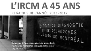 L’IRCM A 45 ANS
REGARD SUR L’ANNÉE 2011-2012




Bienvenue à l’assemblée générale annuelle de
l’Institut de recherches cliniques de Montréal
12 juin 2012
 