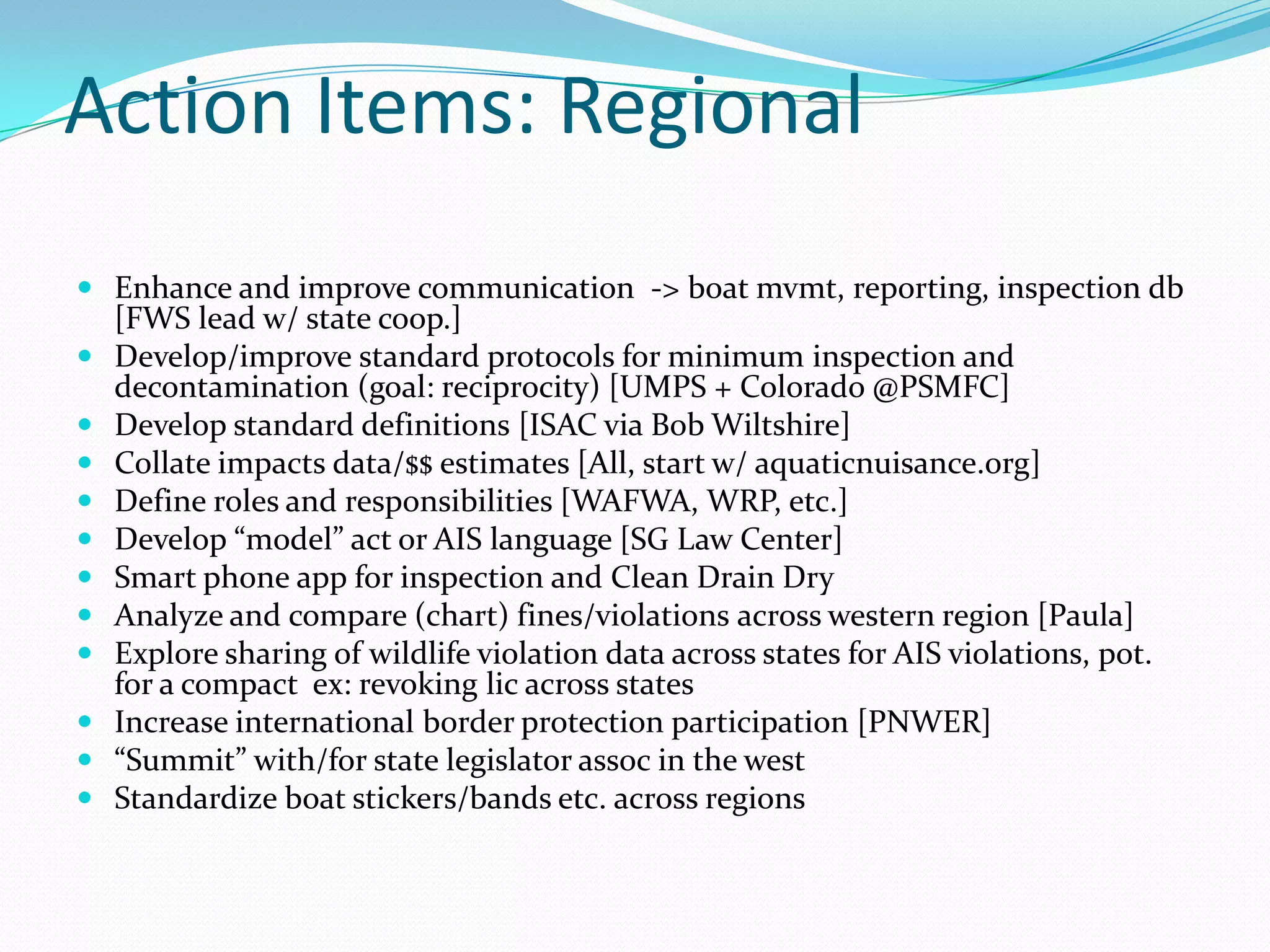 Action Items: Regional
 Enhance and improve communication -> boat mvmt, reporting, inspection db
    [FWS lead w/ state coop.]
   Develop/improve standard protocols for minimum inspection and
    decontamination (goal: reciprocity) [UMPS + Colorado @PSMFC]
   Develop standard definitions [ISAC via Bob Wiltshire]
   Collate impacts data/$$ estimates [All, start w/ aquaticnuisance.org]
   Define roles and responsibilities [WAFWA, WRP, etc.]
   Develop “model” act or AIS language [SG Law Center]
   Smart phone app for inspection and Clean Drain Dry
   Analyze and compare (chart) fines/violations across western region [Paula]
   Explore sharing of wildlife violation data across states for AIS violations, pot.
    for a compact ex: revoking lic across states
   Increase international border protection participation [PNWER]
   “Summit” with/for state legislator assoc in the west
   Standardize boat stickers/bands etc. across regions
 