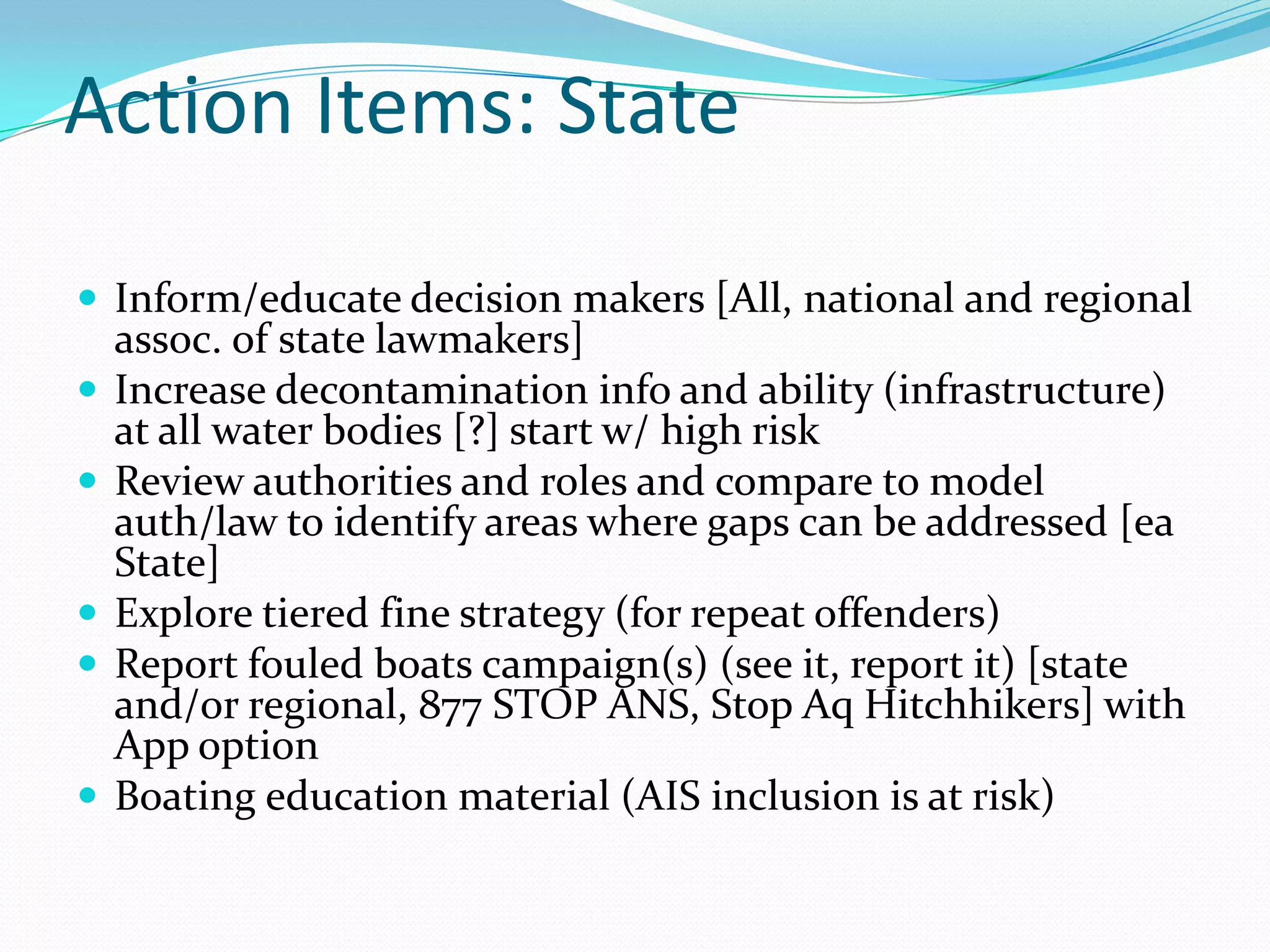 Action Items: State

 Inform/educate decision makers [All, national and regional
    assoc. of state lawmakers]
   Increase decontamination info and ability (infrastructure)
    at all water bodies [?] start w/ high risk
   Review authorities and roles and compare to model
    auth/law to identify areas where gaps can be addressed [ea
    State]
   Explore tiered fine strategy (for repeat offenders)
   Report fouled boats campaign(s) (see it, report it) [state
    and/or regional, 877 STOP ANS, Stop Aq Hitchhikers] with
    App option
   Boating education material (AIS inclusion is at risk)
 