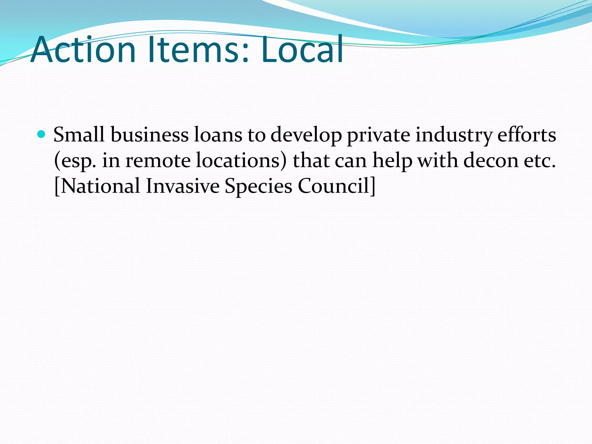 Action Items: Local
 Small business loans to develop private industry efforts
 (esp. in remote locations) that can help with decon etc.
 [National Invasive Species Council]
 