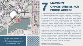 MAXIMIZE
MAXIMIZE
OPPORTUNITIES FOR
OPPORTUNITIES FOR
PUBLIC ACCESS
PUBLIC ACCESS
It is essential that the waterfront be accessible for everyone to
the greatest extent possible. Here too, the goal of continuity is of
paramount importance. Waterfronts with continuous public
access are much more popular than those where public space
is interrupted. Even small stretches where the waterfront is
unavailable to people greatly diminish the experience.
California's Balboa Island, located off the coast of Newport
Beach, makes its entire shoreline accessible to the public
instead of giving waterfront property owners sole rights of use.
Access also means that people can actually interact with the
water in numerous ways--from swimming and fishing to
picnicking dockside and feeding the ducks. If it is not possible to
actually dip their hands in the water, people should have access
to another type of water nearby--such as a fountain, spray play
area, or a swimming pool that floats next to the shore (such as
the pools set up in the Seine during Paris Plage).
7
7
References: 9 Steps to Creating a Great Waterfront
https://www.pps.org/article/stepstocreatingagreatwaterfront
PPS was asked to assess the
strongest locations and connections
for new waterfront destinations on
Vancouver’s False Creek.
 
