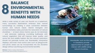 BALANCE
BALANCE
ENVIRONMENTAL
ENVIRONMENTAL
BENEFITS WITH
BENEFITS WITH
HUMAN NEEDS
HUMAN NEEDS
While a wide variety of uses can flourish on a waterfront,
many successful destinations embrace their natural
surroundings by creating a close connection between
human and natural needs. Marine biologists and
environmentalists today promote the restoration of natural
shorelines -- at least where marine uses do not dominate
– and advocate replacing crumbling bulkheads with
natural vegetation that will improve water quality, and
revive fish and wildlife habitat. But this natural restoration
should not preclude human use. Boardwalks, interpretive
displays, and even more active uses such as playgrounds
and picnic areas can be incorporated into the shoreline
design without sacrificing environmental benefits.
8
8
References: 9 Steps to Creating a Great Waterfront
https://www.pps.org/article/stepstocreatingagreatwaterfront
Boardwalks, such as this one
in Cleveland, provide
opportunities for people to
interact with wildlife along
natural shorelines.
 