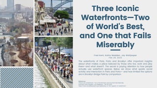 Fred Kent, Kathy Madden, Jay Walljasper
Feb 28, 2020
Three Iconic
Waterfronts—Two
of World's Best,
and One that Fails
Miserably
The waterfronts of Paris, Porto and Brooklyn offer important insights
about what makes a place beloved by those who live, work and play
there—and what doesn't. The secret is paying attention to how people
actually use waterfront spaces. Below we show what sparks social
activity and interaction in Paris and Porto— and how limited the options
are in Brooklyn Bridge Park by comparison.
References:
Three Iconic Waterfronts—Two of World's Best, and One that Fails Miserably
Fred Kent, Kathy Madden, Jay Walljasper - Feb 28, 2020
https://www.sociallifeproject.org/capitalizing-on-the-appeal-of-waterfronts/
 