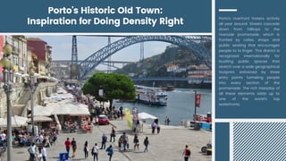 Porto's riverfront fosters activity
all year around. Streets cascade
down from hilltops to the
riverside promenade, which is
fronted by cafes, shops and
public seating that encourages
people to to linger. This district is
recognized internationally for
bustling public spaces that
stretch over a wide geographical
footprint, enlivened by three
entry points funneling people
into every section of the
promenade. The rich interplay of
all these elements adds up to
one of the world's top
waterfronts.
Porto's Historic Old Town:
Inspiration for Doing Density Right
 