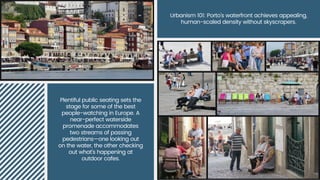 Plentiful public seating sets the
stage for some of the best
people-watching in Europe. A
near-perfect waterside
promenade accommodates
two streams of passing
pedestrians—one looking out
on the water, the other checking
out what's happening at
outdoor cafes.
Urbanism 101: Porto's waterfront achieves appealing,
human-scaled density without skyscrapers.
 