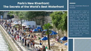Paris's New Riverfront:
The Secrets of the World's Best Waterfront Greatly-Loved New Places on
the River
Paris Plage ("beach" in French), a
bold experiment to create the
ambience of a seaside resort in
the heart of the city, lasted only 6
weeks in 2002. But its wild
popularity led to the
pedestrianization of both banks of
the Seine, returning the riverfront to
its rightful role as the heart of
Paris. The"Plage" became a model,
for a seasonal beach project we
recommended for Detroit that
helped recharge the downtown—
one of many projects around the
globe inspired by Paris's
reinvigorated riverfront.
 