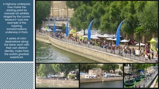 A highway underpass
now marks the
starting point for
riverside art exhibits
staged by the Louvre
Museum—just one
example of the
inspiring
transformations
underway in Paris.
A series of mini-
destinations along
the Seine, each with
their own distinct
identity, make Paris
the world's greatest
waterfront.
 