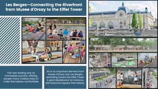 Les Berges—Connecting the Riverfront
from Musee d'Orsay to the Eiffel Tower
Art is an important element from
Musee d'Orsay and Les Berges
extending toward the Eiffel Tower.
A giant blackboard, for instance,
lets everyone express themselves.
This new seating was an
immediate success, offering
people many creative ways to
make themselves comfortable.
 
