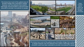 This shows how much of the upland area of
Brooklyn Bridge Park is devoted to design
features. Even the setbacks that create a
seemingly natural shoreline could have been
extended to provide more places for people.
These
massive
berms
stretch all
along the
Brooklyn
Promenade.
This shows how much of the upland area of Brooklyn Bridge Park is devoted
to design features. Even the setbacks that create a seemingly natural
shoreline could have been extended to provide more places for people.
 