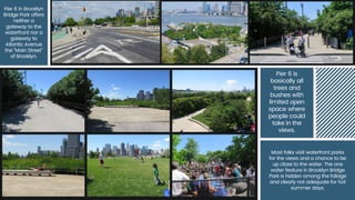 Pier 6 in Brooklyn
Bridge Park offers
neither a
gateway to the
waterfront nor a
gateway to
Atlantic Avenue
the "Main Street"
of Brooklyn.
Pier 6 is
basically all
trees and
bushes with
limited open
space where
people could
take in the
views.
Most folks visit waterfront parks
for the views and a chance to be
up close to the water. The one
water feature in Brooklyn Bridge
Park is hidden among the foliage
and clearly not adequate for hot
summer days.
 