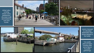 While Fulton
Landing draws
many
pedestrians, the
area is still
dominated by
cars and trucks.
While Fulton
Landing
draws many
pedestrians,
the area is still
dominated by
cars and
trucks.
Jane's Carousel
is a Brooklyn
destination that
draws people to
the water.
Two public
piers at Fulton
Landing offer
some space
for public
gatherings.
 
