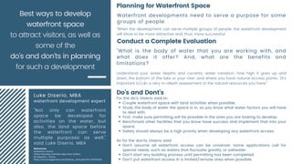 Luke Diserio, MBA
waterfront development expert
"Not only can waterfront
space be developed for
activities on the water, but
also, the land space before
the waterfront can serve
multiple purposes as well,"
said Luke Diserio, MBA
Couple waterfront space with land activities when possible.
Study the body of water the space is in, so you know what water factors you will have
to deal with.
First, make sure permitting will be possible in the area you are looking to develop.
Benchmark other facilities that you know have success and implement that into your
space.
Safety should always be a high priority when developing any waterfront access.
Don't assume all waterfront access can be universal. Some applications call for
special needs, such as waters that fluctuate greatly, or saltwater.
Don't start any building process until permitting has been completed.
Don't put waterfront access in a limited/remote area when possible.
For the do's, Diserio said to:
As for the don'ts, Diserio said:
Best ways to develop
waterfront space
to attract visitors, as well as
some of the
do's and don'ts in planning
for such a development
Waterfront developments need to serve a purpose for some
groups of people.
"When the development can serve multiple groups of people, the waterfront development
will show to be more attractive and, thus, more successful.
Planning for Waterfront Space
"What is the body of water that you are working with, and
what does it offer? And, what are the benefits and
limitations?
Understand your water depths and currents, water variation, how high it goes up and
down, the bottom of the lake or your river, and where you have natural access points. [It's
important to] do a very in-depth assessment of the natural resources you have,"
Conduct a Complete Evaluation
Do's and Dont's
References:
Waterfront Access
Clever Planning, Activities Help Draw Visitors
By Deborah L. Vence
https://recmanagement.com/feature_print.php?fid=201503FE01
 