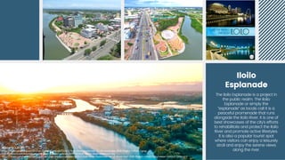 Iloilo
Esplanade


The Iloilo Esplanade is a project in
the public realm. The Iloilo
Esplanade or simply the
“esplanade” as locals call it is a
peaceful promenade that runs
alongside the Iloilo River. It is one of
best showcases of the city’s efforts
to rehabilitate and protect the Iloilo
River and promote active lifestyles.
It is also a popular tourist spot
where visitors can enjoy a leisurely
stroll and enjoy the serene views
along the river.
IMAGE SOURCES:
IMAGE SOURCES:
https://www.projectlupad.com/wp-content/uploads/2018/11/Iloilo-River-Esplanade-as-of-November-2018-Project-LUPAD-2.jpeg
https://www.projectlupad.com/wp-content/uploads/2018/11/Iloilo-River-Esplanade-as-of-November-2018-Project-LUPAD-2.jpeg
http://www.traveltothephilippines.info/wp-content/uploads/2017/02/Iloilo-Photo-River-Esplanade.jpg
http://www.traveltothephilippines.info/wp-content/uploads/2017/02/Iloilo-Photo-River-Esplanade.jpg
https://i2.wp.com/www.projectlupad.com/wp-content/uploads/2018/11/Iloilo-River-Esplanade-as-of-November-2018-Project-LUPAD-5.jpg?resize=1280%2C943&ssl=1
https://i2.wp.com/www.projectlupad.com/wp-content/uploads/2018/11/Iloilo-River-Esplanade-as-of-November-2018-Project-LUPAD-5.jpg?resize=1280%2C943&ssl=1
 