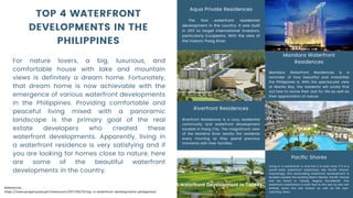 TOP 4 WATERFRONT
DEVELOPMENTS IN THE
PHILIPPINES
Aqua Private Residences
The first waterfront residential
development in the country. It was built
in 2011 to target international investors,
particularly Europeans. With the view of
the historic Pasig River.
For nature lovers, a big, luxurious, and
comfortable house with lake and mountain
views is definitely a dream home. Fortunately,
that dream home is now achievable with the
emergence of various waterfront developments
in the Philippines. Providing comfortable and
peaceful living mixed with a panoramic
landscape is the primary goal of the real
estate developers who created these
waterfront developments. Apparently, living in
a waterfront residence is very satisfying and if
you are looking for homes close to nature, here
are some of the beautiful waterfront
developments in the country.
Mandara Waterfront
Residences
Mandara Waterfront Residences is a
reminder of how beautiful and irresistible
the Philippines is. With the spectacular view
of Manila Bay, the residents will surely find
out how to revive their zest for life as well as
their appreciation of nature.
Riverfront Residences
Riverfront Residences is a cozy residential
community and waterfront development
located in Pasig City. The magnificent view
of the Marikina River awaits the residents
every morning as they spend precious
moments with their families.
Pacific Shores
Living in a subdivision is nice but it is even nicer if it is a
world-class waterfront subdivision like Pacific Shores.
Surprisingly, this astounding waterfront development is
located outside the bustling Metro Manila; Pacific Shores
can be found in Talisay, Negros Occidental. This
waterfront subdivision is built next to the sea so one can
entirely savor the sea breeze as well as the eye-
catching views.
References:
https://www.propertyasia.ph/newsroom/2017/06/15/top-4-waterfront-developments-philippines/
 