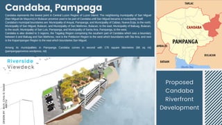 Candaba, Pampaga
Proposed
Candaba
Riverfront
Development
DESIGN
BY:
Arch.
Chris
G.
David
ARKTIV
Candaba represents the lowest point in Central Luzon Region of Luzon Island. The neighboring municipality of San Miguel
(San Miguel de Mayumo) in Bulacan province used to be part of Candaba until San Miguel became a municipality itself.
Candaba's municipal boundaries are: Municipality of Arayat, Pampanga, and Municipality of Cabiao, Nueva Ecija, to the north;
Municipality of San Miguel, Bulacan, and Municipality of San Ildefonso, Bulacan, to the east; Municipality of Baliuag, Bulacan,
to the south; Municipality of San Luis, Pampanga, and Municipality of Santa Ana, Pampanga, to the west.
Candaba is also divided to 3 regions, the Tagalog Region comprising the southern part of Candaba which was a boundary
between it and Baliuag and San Ildefonso, next is the Poblacion Region to the west which boundaries with Sta Ana, and next
is the Kapampangan Region to the east which boundaries San Miguel.
Among its municipalities in Pampanga Candaba  comes in second with 176 square kilometres (68  sq  mi)
(pampangaprovince.wordpress, nd)
 