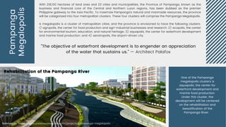 Pampanga
Megalopolis
“The objective of waterfront development is to engender an appreciation
of the water that sustains us.” — Architect Palafox
With 218,100 hectares of land area and 23 cities and municipalities, the Province of Pampanga, known as the
business and financial core of the Central and Northern Luzon regions, has been dubbed as the premier
Philippine gateway to the Asia Pacific. To maximize Pampanga’s natural and manmade resources, the province
will be categorized into four metropolitan clusters. These four clusters will comprise the Pampanga Megalopolis.
A megalopolis is a cluster of metropolitan cities, and the province is envisioned to have the following clusters:
1) agropolis, the center for food production and agri-industrial businesses and research; 2) ecopolis, the center
for environmental tourism, education, and natural heritage; 3) aquapolis, the center for waterfront development
and marine food production; and 4) aerotropolis, the airport-driven city.
Rehabilitation of the Pampanga River
Rehabilitation of the Pampanga River
One of the Pampanga
megalopolis clusters is
aquapolis, the center for
waterfront development and
marine food production.
Under this cluster, the
development will be centered
on the rehabilitation and
beautification of the
Pampanga River.
References: https://www.palafoxassociates.com/projects/pampanga-megalopolis
 