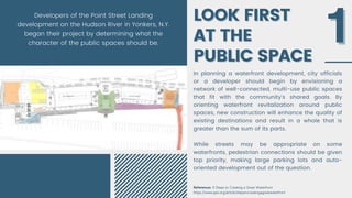 LOOK FIRST
LOOK FIRST
AT THE
AT THE
PUBLIC SPACE
PUBLIC SPACE
In planning a waterfront development, city officials
or a developer should begin by envisioning a
network of well-connected, multi-use public spaces
that fit with the community’s shared goals. By
orienting waterfront revitalization around public
spaces, new construction will enhance the quality of
existing destinations and result in a whole that is
greater than the sum of its parts.
While streets may be appropriate on some
waterfronts, pedestrian connections should be given
top priority, making large parking lots and auto-
oriented development out of the question.
1
1
References: 9 Steps to Creating a Great Waterfront
https://www.pps.org/article/stepstocreatingagreatwaterfront
Developers of the Point Street Landing
development on the Hudson River in Yonkers, N.Y.
began their project by determining what the
character of the public spaces should be.
 