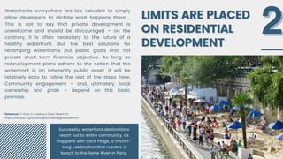 LIMITS ARE PLACED
LIMITS ARE PLACED
ON RESIDENTIAL
ON RESIDENTIAL
DEVELOPMENT
DEVELOPMENT
Waterfronts everywhere are too valuable to simply
allow developers to dictate what happens there. .
This is not to say that private development is
unwelcome and should be discouraged – on the
contrary, it is often necessary to the future of a
healthy waterfront. But the best solutions for
revamping waterfronts put public goals first, not
private short-term financial objective. As long as
redevelopment plans adhere to the notion that the
waterfront is an inherently public asset, it will be
relatively easy to follow the rest of the steps here.
Community engagement – and, ultimately, local
ownership and pride – depend on this basic
premise.
2
2
References: 9 Steps to Creating a Great Waterfront
https://www.pps.org/article/stepstocreatingagreatwaterfront
Successful waterfront destinations
reach out to entire community, as
happens with Paris Plage, a month-
long celebration that creates a
beach to the Seine River in Paris.
 