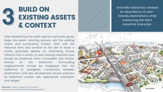 BUILD ON
BUILD ON
EXISTING ASSETS
EXISTING ASSETS
& CONTEXT
& CONTEXT
After establishing the public spaces and public goals,
begin the public visioning process with the existing
assets and surrounding context. Start with the
historical form and function of the site to foster a
locally grounded identity by channeling former
vibrancy into a variety of uses. Existing industrial uses
should be preserved when compatible with human
activity on the waterfront. Surrounding
neighborhoods should be integrated into the
waterfront to strengthen connectivity between
destinations. And new development should embrace
its waterfront context with appropriate orientation
and usages.
3
3
References: 9 Steps to Creating a Great Waterfront
https://www.pps.org/article/stepstocreatingagreatwaterfront
Granville Island has created
an abundance of user-
friendly destinations while
preserving the site’s
industrial character.
 
