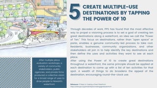 CREATE MULTIPLE-USE
CREATE MULTIPLE-USE
DESTINATIONS BY TAPPING
DESTINATIONS BY TAPPING
THE POWER OF 10
THE POWER OF 10
Through decades of work, PPS has found that the most effective
way to propel a visioning process is to set a goal of creating ten
great destinations along a waterfront, an idea we call the "Power
of Ten." This focus on destinations, rather than "open space" or
parks, enables a genuine community-led process to take root.
Residents, businesses, community organizations, and other
stakeholders all join in to help identify the key destinations and
then define the uses and activities they want to see at each
place.
After using the Power of 10 to create great destinations
throughout a waterfront, the same principle should be applied at
each destination to come up with a list of ten activities for that
spot. A wealth of things to do broadens the appeal of the
destination, encouraging round-the-clock use.
5
5
References: 9 Steps to Creating a Great Waterfront
https://www.pps.org/article/stepstocreatingagreatwaterfront
After multiple place
evaluation workshops, a
variety of community
stakeholders, public
agencies, and private firms
produced a collective vision
for a broad range of uses to
draw people to Newark's
waterfront.
 