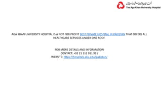 AGA KHAN UNIVERSITY HOSPITAL IS A NOT FOR PROFIT BEST PRIVATE HOSPITAL IN PAKISTAN THAT OFFERS ALL
HEALTHCARE SERVICES UNDER ONE ROOF.
FOR MORE DETAILS AND INFORMATION
CONTACT: +92 21 111 911 911
WEBSITE: https://hospitals.aku.edu/pakistan/
 