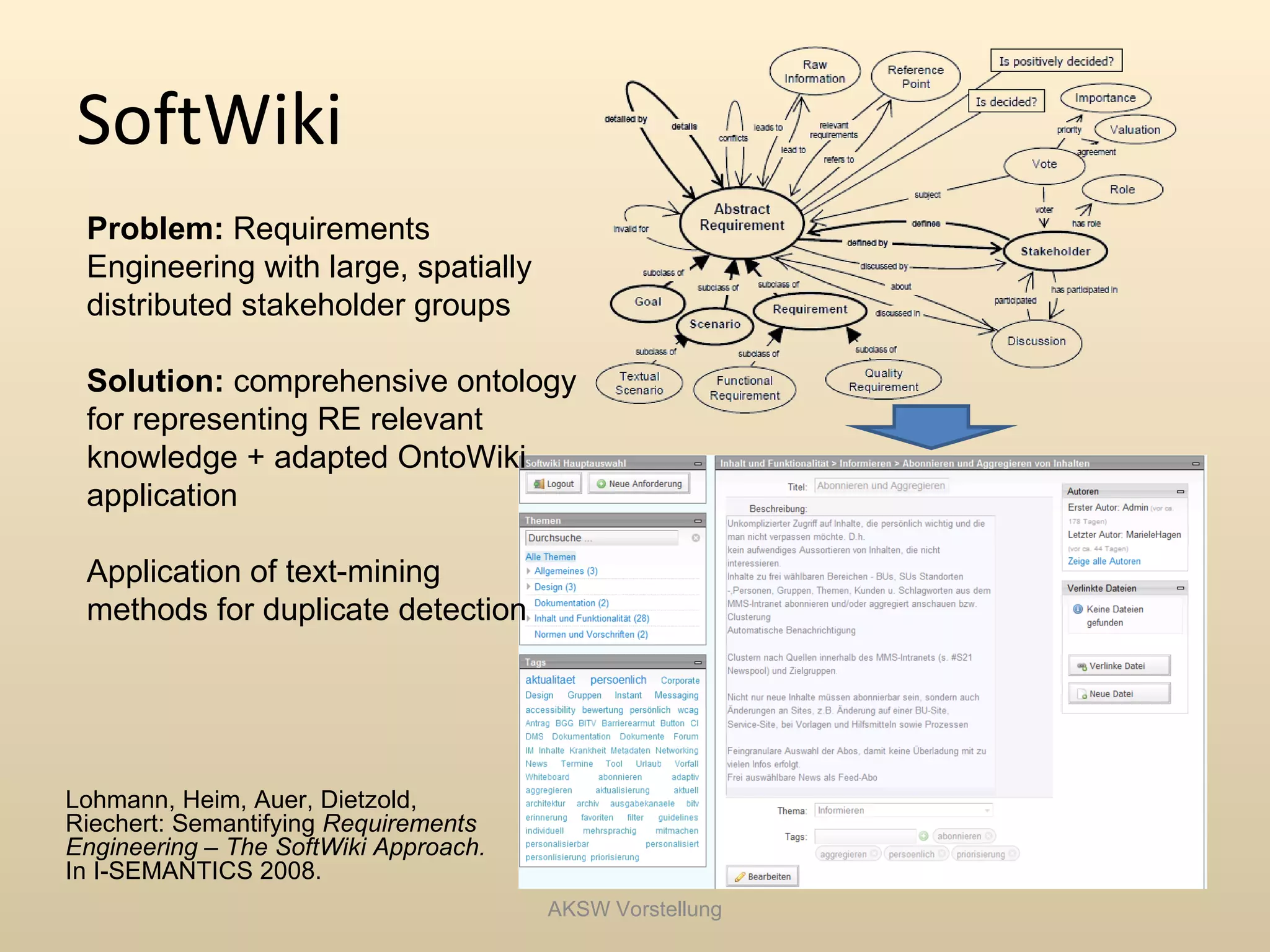 SoftWiki
 Problem: Requirements
 Engineering with large, spatially
 distributed stakeholder groups

 Solution: comprehensive ontology
 for representing RE relevant
 knowledge + adapted OntoWiki
 application

 Application of text-mining
 methods for duplicate detection




Lohmann, Heim, Auer, Dietzold,
Riechert: Semantifying Requirements
Engineering – The SoftWiki Approach.
In I-SEMANTICS 2008.
                                       AKSW Vorstellung
 