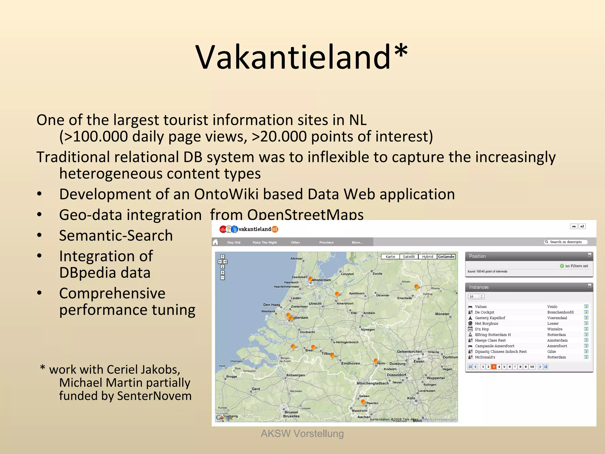 Vakantieland*
One of the largest tourist information sites in NL
   (>100.000 daily page views, >20.000 points of interest)
Traditional relational DB system was to inflexible to capture the increasingly
   heterogeneous content types
• Development of an OntoWiki based Data Web application
• Geo-data integration from OpenStreetMaps
• Semantic-Search
• Integration of
   DBpedia data
• Comprehensive
   performance tuning


* work with Ceriel Jakobs,
   Michael Martin partially
   funded by SenterNovem

                                 AKSW Vorstellung
 