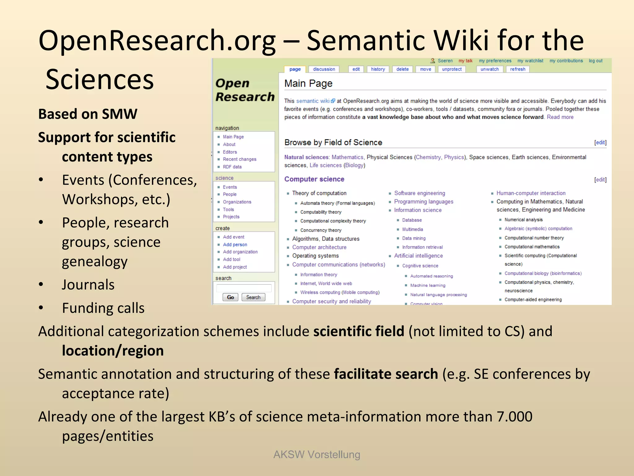 OpenResearch.org – Semantic Wiki for the
Sciences
Based on SMW
Support for scientific
    content types
• Events (Conferences,
    Workshops, etc.)
• People, research
    groups, science
    genealogy
• Journals
• Funding calls
Additional categorization schemes include scientific field (not limited to CS) and
    location/region
Semantic annotation and structuring of these facilitate search (e.g. SE conferences by
    acceptance rate)
Already one of the largest KB’s of science meta-information more than 7.000
    pages/entities
                                    AKSW Vorstellung
 