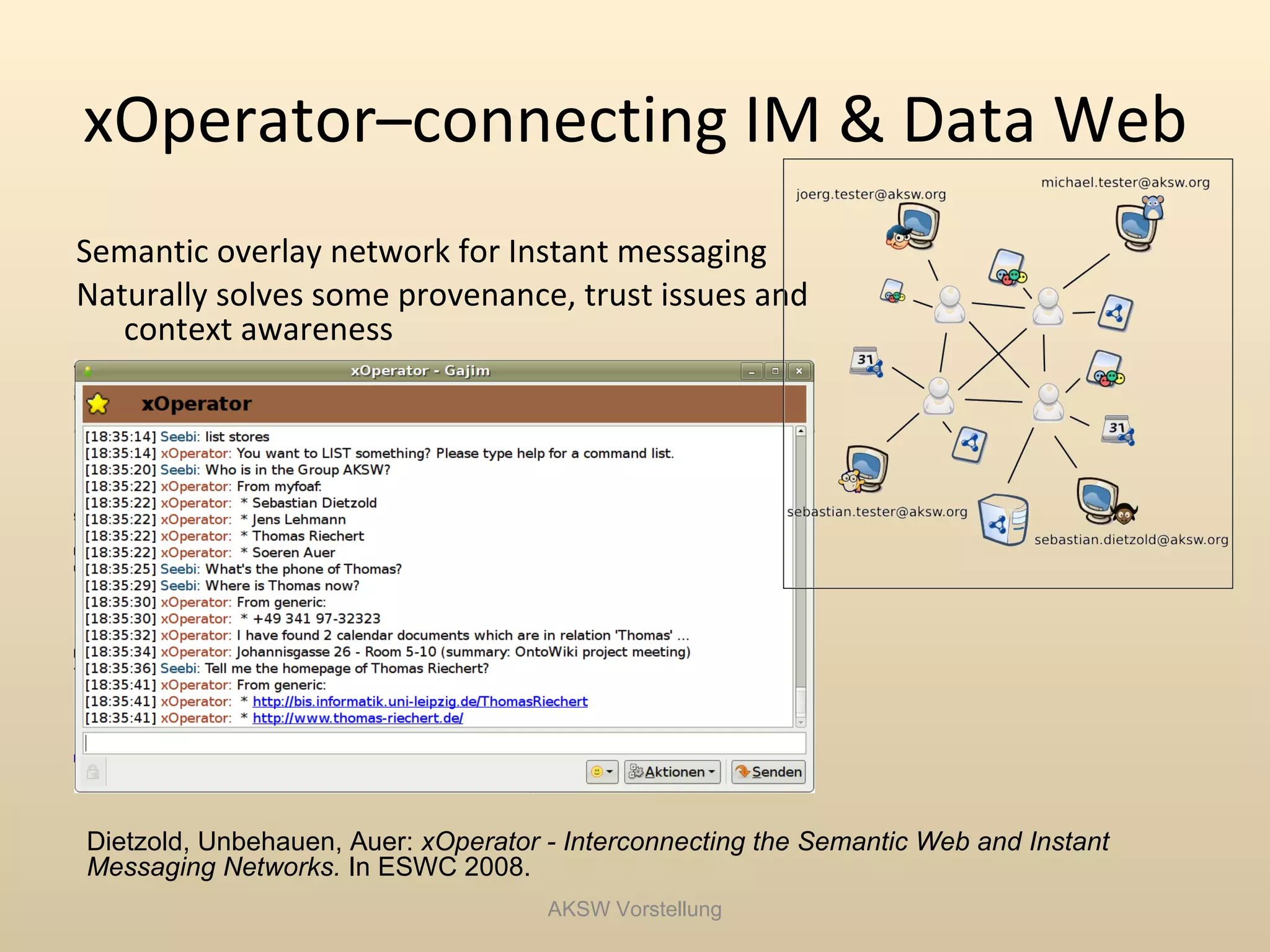xOperator–connecting IM & Data Web
Semantic overlay network for Instant messaging
Naturally solves some provenance, trust issues and
   context awareness




Dietzold, Unbehauen, Auer: xOperator - Interconnecting the Semantic Web and Instant
Messaging Networks. In ESWC 2008.
                                     AKSW Vorstellung
 