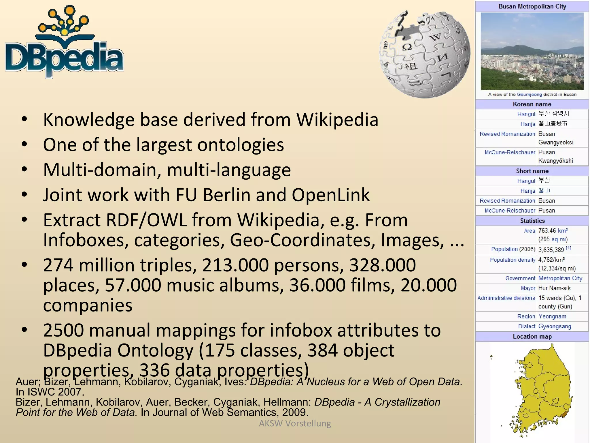 •    Knowledge base derived from Wikipedia
 •    One of the largest ontologies
 •    Multi-domain, multi-language
 •    Joint work with FU Berlin and OpenLink
 •    Extract RDF/OWL from Wikipedia, e.g. From
      Infoboxes, categories, Geo-Coordinates, Images, ...
 • 274 million triples, 213.000 persons, 328.000
      places, 57.000 music albums, 36.000 films, 20.000
      companies
 • 2500 manual mappings for infobox attributes to
      DBpedia Ontology (175 classes, 384 object
      properties, 336 data properties)
Auer; Bizer, Lehmann, Kobilarov, Cyganiak, Ives: DBpedia: A Nucleus for a Web of Open Data.
In ISWC 2007.
Bizer, Lehmann, Kobilarov, Auer, Becker, Cyganiak, Hellmann: DBpedia - A Crystallization
Point for the Web of Data. In Journal of Web Semantics, 2009.
                                                  AKSW Vorstellung
 