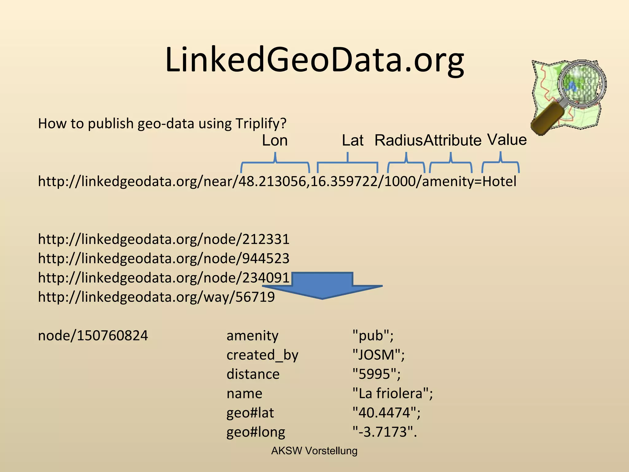 LinkedGeoData.org
How to publish geo-data using Triplify?
                                  Lon            Lat RadiusAttribute Value

http://linkedgeodata.org/near/48.213056,16.359722/1000/amenity=Hotel


http://linkedgeodata.org/node/212331
http://linkedgeodata.org/node/944523
http://linkedgeodata.org/node/234091
http://linkedgeodata.org/way/56719

node/150760824               amenity              "pub";
                             created_by           "JOSM";
                             distance             "5995";
                             name                 "La friolera";
                             geo#lat              "40.4474";
                             geo#long             "-3.7173".
                                    AKSW Vorstellung
 