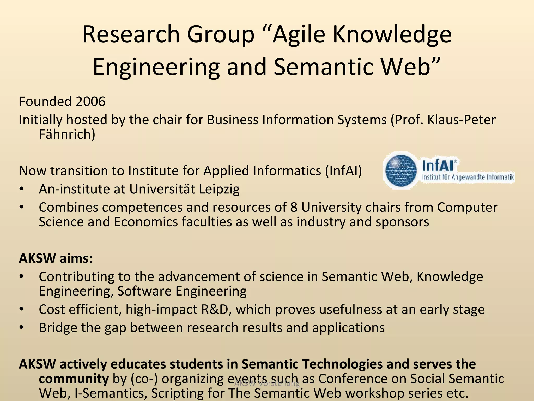 Research Group “Agile Knowledge
           Engineering and Semantic Web”
Founded 2006
Initially hosted by the chair for Business Information Systems (Prof. Klaus-Peter
    Fähnrich)

Now transition to Institute for Applied Informatics (InfAI)
• An-institute at Universität Leipzig
• Combines competences and resources of 8 University chairs from Computer
  Science and Economics faculties as well as industry and sponsors

AKSW aims:
• Contributing to the advancement of science in Semantic Web, Knowledge
  Engineering, Software Engineering
• Cost efficient, high-impact R&D, which proves usefulness at an early stage
• Bridge the gap between research results and applications

AKSW actively educates students in Semantic Technologies and serves the
  community by (co-) organizing events such as Conference on Social Semantic
                                   AKSW Vorstellung
  Web, I-Semantics, Scripting for The Semantic Web workshop series etc.
 
