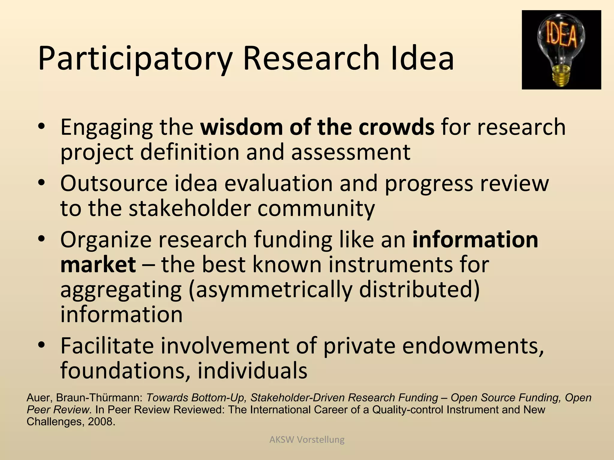 Participatory Research Idea
 • Engaging the wisdom of the crowds for research
   project definition and assessment
 • Outsource idea evaluation and progress review
   to the stakeholder community
 • Organize research funding like an information
   market – the best known instruments for
   aggregating (asymmetrically distributed)
   information
 • Facilitate involvement of private endowments,
   foundations, individuals
Auer, Braun-Thürmann: Towards Bottom-Up, Stakeholder-Driven Research Funding – Open Source Funding, Open
Peer Review. In Peer Review Reviewed: The International Career of a Quality-control Instrument and New
Challenges, 2008.
                                            AKSW Vorstellung
 