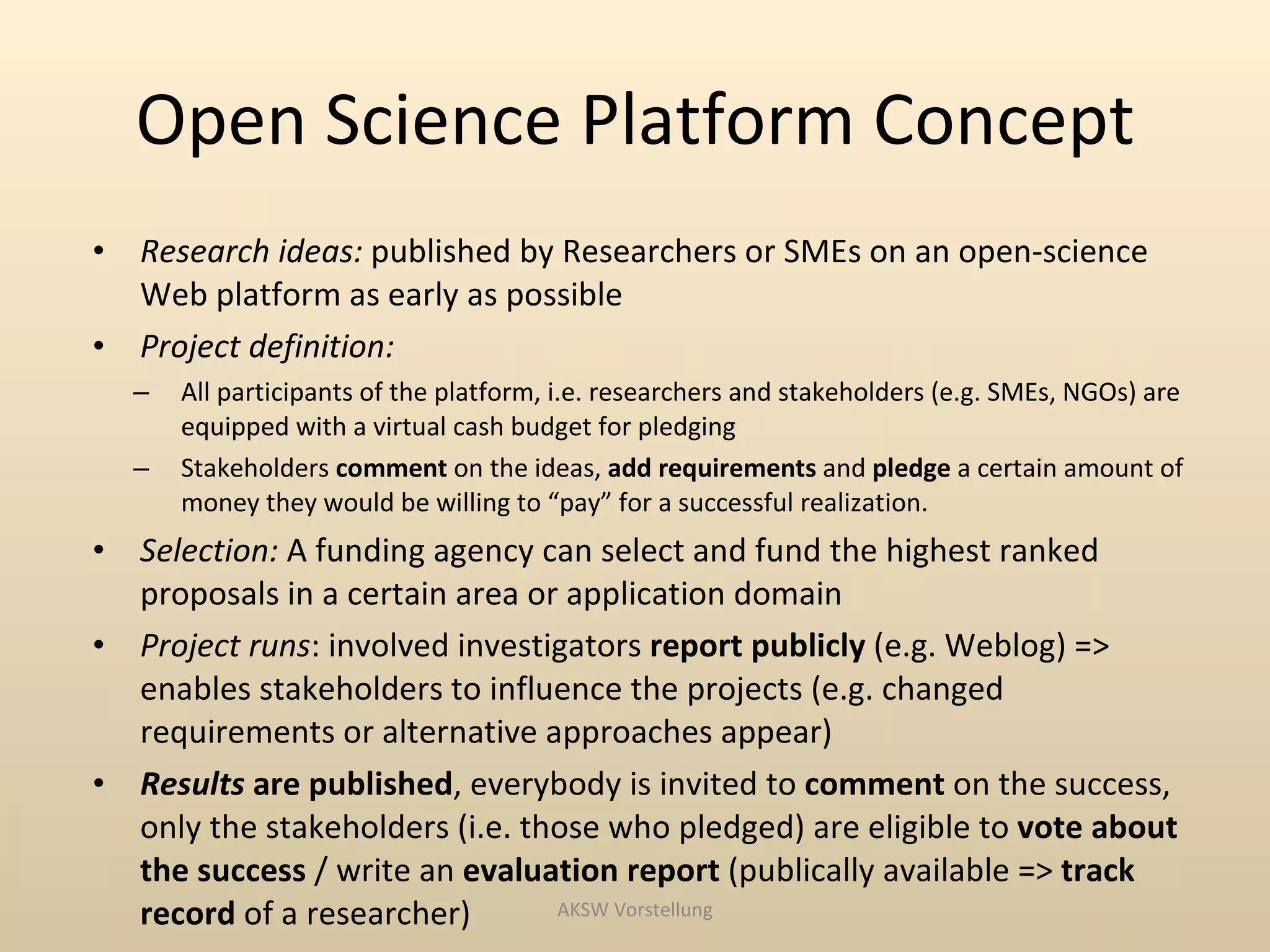 Open Science Platform Concept
•   Research ideas: published by Researchers or SMEs on an open-science
    Web platform as early as possible
•   Project definition:
    –   All participants of the platform, i.e. researchers and stakeholders (e.g. SMEs, NGOs) are
        equipped with a virtual cash budget for pledging
    –   Stakeholders comment on the ideas, add requirements and pledge a certain amount of
        money they would be willing to “pay” for a successful realization.
•   Selection: A funding agency can select and fund the highest ranked
    proposals in a certain area or application domain
•   Project runs: involved investigators report publicly (e.g. Weblog) =>
    enables stakeholders to influence the projects (e.g. changed
    requirements or alternative approaches appear)
•   Results are published, everybody is invited to comment on the success,
    only the stakeholders (i.e. those who pledged) are eligible to vote about
    the success / write an evaluation report (publically available => track
    record of a researcher)       AKSW Vorstellung
 