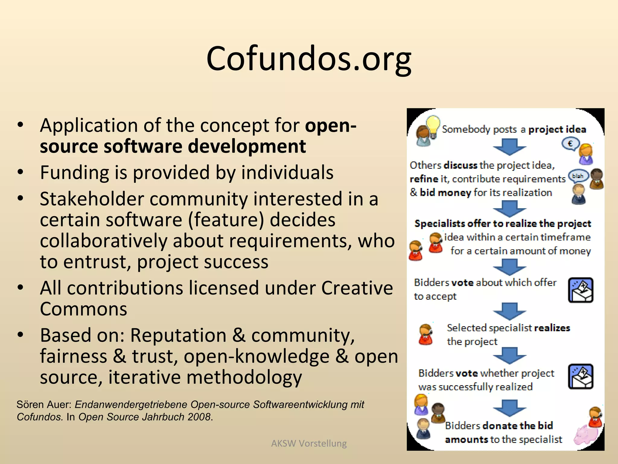 Cofundos.org
• Application of the concept for open-
  source software development
• Funding is provided by individuals
• Stakeholder community interested in a
  certain software (feature) decides
  collaboratively about requirements, who
  to entrust, project success
• All contributions licensed under Creative
  Commons
• Based on: Reputation & community,
  fairness & trust, open-knowledge & open
  source, iterative methodology
Sören Auer: Endanwendergetriebene Open-source Softwareentwicklung mit
Cofundos. In Open Source Jahrbuch 2008.

                                                  AKSW Vorstellung
 
