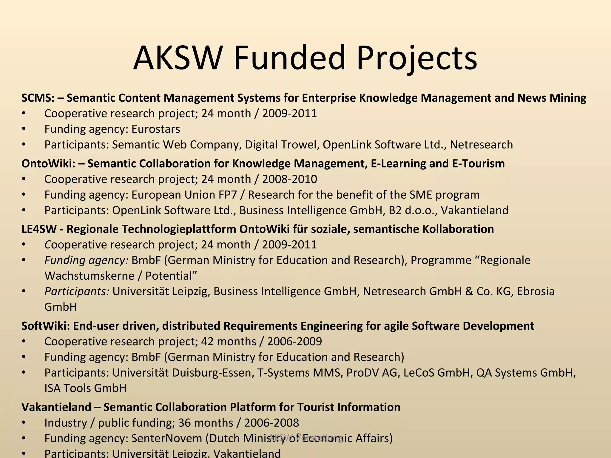 AKSW Funded Projects
SCMS: – Semantic Content Management Systems for Enterprise Knowledge Management and News Mining
• Cooperative research project; 24 month / 2009-2011
• Funding agency: Eurostars
• Participants: Semantic Web Company, Digital Trowel, OpenLink Software Ltd., Netresearch
OntoWiki: – Semantic Collaboration for Knowledge Management, E-Learning and E-Tourism
• Cooperative research project; 24 month / 2008-2010
• Funding agency: European Union FP7 / Research for the benefit of the SME program
• Participants: OpenLink Software Ltd., Business Intelligence GmbH, B2 d.o.o., Vakantieland
LE4SW - Regionale Technologieplattform OntoWiki für soziale, semantische Kollaboration
• Cooperative research project; 24 month / 2009-2011
• Funding agency: BmbF (German Ministry for Education and Research), Programme “Regionale
    Wachstumskerne / Potential”
• Participants: Universität Leipzig, Business Intelligence GmbH, Netresearch GmbH & Co. KG, Ebrosia
    GmbH
SoftWiki: End-user driven, distributed Requirements Engineering for agile Software Development
• Cooperative research project; 42 months / 2006-2009
• Funding agency: BmbF (German Ministry for Education and Research)
• Participants: Universität Duisburg-Essen, T-Systems MMS, ProDV AG, LeCoS GmbH, QA Systems GmbH,
    ISA Tools GmbH
Vakantieland – Semantic Collaboration Platform for Tourist Information
• Industry / public funding; 36 months / 2006-2008
• Funding agency: SenterNovem (Dutch Ministry of Economic Affairs)
                                                AKSW Vorstellung
• Participants: Universität Leipzig, Vakantieland
 
