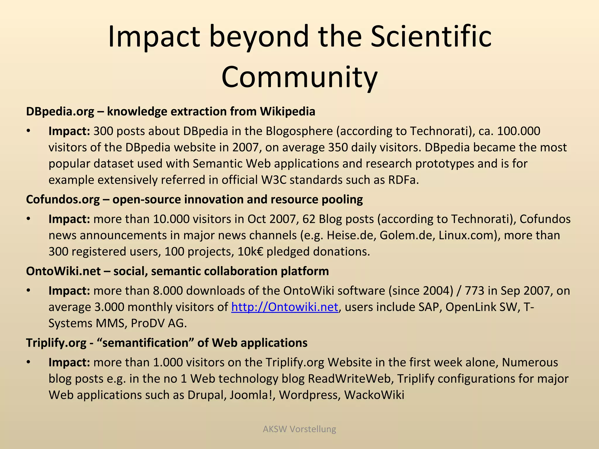 Impact beyond the Scientific
                      Community
DBpedia.org – knowledge extraction from Wikipedia
• Impact: 300 posts about DBpedia in the Blogosphere (according to Technorati), ca. 100.000
    visitors of the DBpedia website in 2007, on average 350 daily visitors. DBpedia became the most
    popular dataset used with Semantic Web applications and research prototypes and is for
    example extensively referred in official W3C standards such as RDFa.
Cofundos.org – open-source innovation and resource pooling
• Impact: more than 10.000 visitors in Oct 2007, 62 Blog posts (according to Technorati), Cofundos
    news announcements in major news channels (e.g. Heise.de, Golem.de, Linux.com), more than
    300 registered users, 100 projects, 10k€ pledged donations.
OntoWiki.net – social, semantic collaboration platform
• Impact: more than 8.000 downloads of the OntoWiki software (since 2004) / 773 in Sep 2007, on
    average 3.000 monthly visitors of http://Ontowiki.net, users include SAP, OpenLink SW, T-
    Systems MMS, ProDV AG.
Triplify.org - “semantification” of Web applications
• Impact: more than 1.000 visitors on the Triplify.org Website in the first week alone, Numerous
    blog posts e.g. in the no 1 Web technology blog ReadWriteWeb, Triplify configurations for major
    Web applications such as Drupal, Joomla!, Wordpress, WackoWiki

                                           AKSW Vorstellung
 