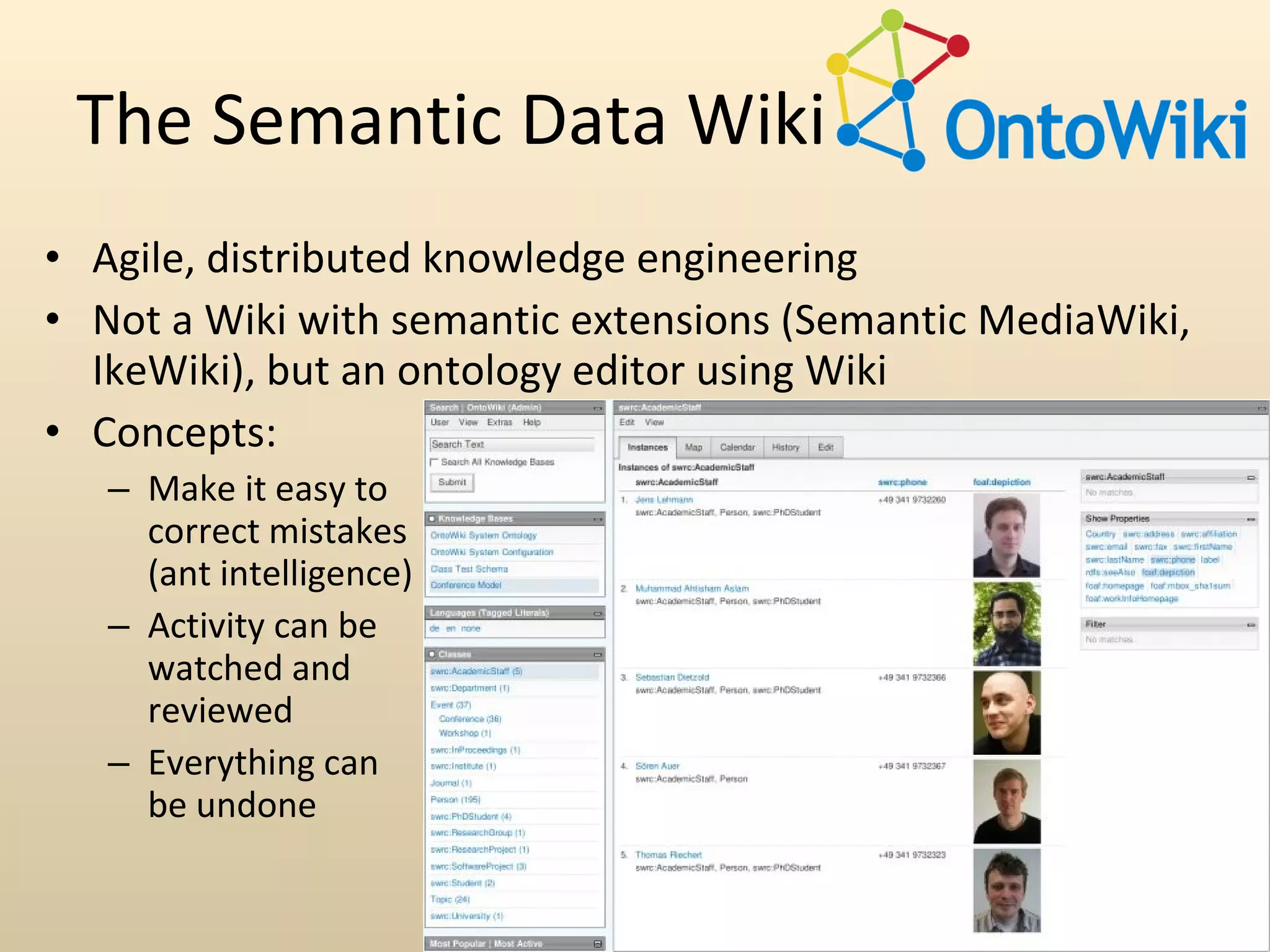 The Semantic Data Wiki
• Agile, distributed knowledge engineering
• Not a Wiki with semantic extensions (Semantic MediaWiki,
  IkeWiki), but an ontology editor using Wiki
• Concepts:
   – Make it easy to
     correct mistakes
     (ant intelligence)
   – Activity can be
     watched and
     reviewed
   – Everything can
     be undone

                          AKSW Vorstellung
 