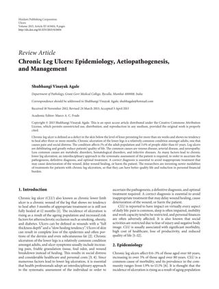 Hindawi Publishing Corporation
Ulcers
Volume 2013, Article ID 413604, 9 pages
http://dx.doi.org/10.1155/2013/413604
Review Article
Chronic Leg Ulcers: Epidemiology, Aetiopathogenesis,
and Management
Shubhangi Vinayak Agale
Department of Pathology, Grant Govt Medical College, Byculla, Mumbai 400008, India
Correspondence should be addressed to Shubhangi Vinayak Agale; shubhagale@hotmail.com
Received 18 November 2012; Revised 24 March 2013; Accepted 3 April 2013
Academic Editor: Marco A. C. Frade
Copyright © 2013 Shubhangi Vinayak Agale. This is an open access article distributed under the Creative Commons Attribution
License, which permits unrestricted use, distribution, and reproduction in any medium, provided the original work is properly
cited.
Chronic leg ulcer is defined as a defect in the skin below the level of knee persisting for more than six weeks and shows no tendency
to heal after three or more months. Chronic ulceration of the lower legs is a relatively common condition amongst adults, one that
causes pain and social distress. The condition affects 1% of the adult population and 3.6% of people older than 65 years. Leg ulcers
are debilitating and greatly reduce patients’ quality of life. The common causes are venous disease, arterial disease, and neuropathy.
Less common causes are metabolic disorders, hematological disorders, and infective diseases. As many factors lead to chronic
lower leg ulceration, an interdisciplinary approach to the systematic assessment of the patient is required, in order to ascertain the
pathogenesis, definitive diagnosis, and optimal treatment. A correct diagnosis is essential to avoid inappropriate treatment that
may cause deterioration of the wound, delay wound healing, or harm the patient. The researchers are inventing newer modalities
of treatments for patients with chronic leg ulceration, so that they can have better quality life and reduction in personal financial
burden.
1. Introduction
Chronic leg ulcer (CLU) also known as chronic lower limb
ulcer is a chronic wound of the leg that shows no tendency
to heal after 3 months of appropriate treatment or is still not
fully healed at 12 months [1]. The incidence of ulceration is
rising as a result of the ageing population and increased risk
factors for atherosclerotic occlusion such as smoking, obesity,
and diabetes. Ulcers can be defined as wounds with a “full
thickness depth” and a “slow healing tendency”. Ulcers of skin
can result in complete loss of the epidermis and often por-
tions of the dermis and even subcutaneous fat [2]. Chronic
ulceration of the lower legs is a relatively common condition
amongst adults, and ulcer symptoms usually include increas-
ing pain, friable granulation tissue, foul odor, and wound
breakdown instead of healing. This results in social distress
and considerable healthcare and personal costs [3, 4]. Since
numerous factors lead to lower leg ulceration, it is essential
that health professionals adopt an interdisciplinary approach
to the systematic assessment of the individual in order to
ascertain the pathogenesis, a definitive diagnosis, and optimal
treatment required. A correct diagnosis is essential to avoid
inappropriate treatment that may delay wound healing, cause
deterioration of the wound, or harm the patient.
CLU is reported to have impact on virtually every aspect
of daily life: pain is common, sleep is often impaired, mobility
and work capacity tend to be restricted, and personal finances
are often adversely affected. It is also known that social
activities are restricted due to fear of injury and negative body
image. CLU is usually associated with significant morbidity,
high cost of healthcare, loss of productivity, and reduced
quality of life [1–12].
2. Epidemiology
Chronic leg ulcers affect 0.6–3% of those aged over 60 years,
increasing to over 5% of those aged over 80 years. CLU is a
common cause of morbidity, and its prevalence in the com-
munity ranges from 1.9% to 13.1% [6]. It is thought that the
incidence of ulceration is rising as a result of aging population
 