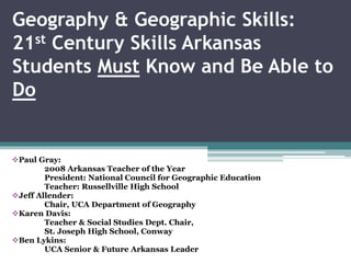 Geography & Geographic Skills:
21st Century Skills Arkansas
Students Must Know and Be Able to
Do
Paul Gray:
2008 Arkansas Teacher of the Year
President: National Council for Geographic Education
Teacher: Russellville High School
Jeff Allender:
Chair, UCA Department of Geography
Karen Davis:
Teacher & Social Studies Dept. Chair,
St. Joseph High School, Conway
Ben Lykins:
UCA Senior & Future Arkansas Leader
 