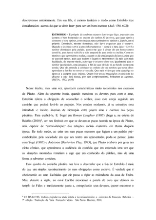 descrevemos anteriormente. Em sua fala, é curioso também o modo como Estrobilo tece
considerações acerca do que se deve fazer para ser um bom escravo (Aul.: 586-602):
ESTROBILO - É próprio de um bom escravo fazer o que faço, executar sem
demora e bem humorado as ordens do senhor. O escravo, que quer servir a
contento o seu senhor, convémque pense primeiro no senhor e, depois, emsi
próprio. Dormindo, mesmo dormindo, não deve esquecer que é escravo.
Quando o escravo serve a umsenhor amoroso – como é o meu caso – se vê o
senhor dominado pela paixão, parece-me que é dever de um bom escravo
contê-lo, para tentar salvá-lo e não empurrá-lo para onde se inclina. Como os
meninos que aprendem a nadar, a quemse dá uma jangada de junco, para que
se cansem menos, para que nadem e façam os movimentos de mão com mais
facilidade, do mesmo modo, acho que o escravo deve ser, igualmente para o
senhor apaixonado, uma jangada, a fim de que ele não vá ao fundo como uma
sonda. Que ele aprenda a conhecer as ordens do seu senhor; que seus olhos
aprendam a ler-lhe no rosto a vontade. Que mais veloz que uma quadriga se
apresse a cumprir suas ordens. Quem tiver essas precauções estará livre do
chicote e não fará nunca, por sem comportamento, brilharem as algemas.
(SILVA, 1952, p.84)
Nesse trecho, mais uma vez, aparecem características muito recorrentes nos escravos
de Plauto. Além da aparente ironia, quando menciona os deveres para com o amo,
Estrobilo reitera a obrigação de aconselhar o senhor, caso este esteja seguindo um
caminho que poderá levá-lo ao prejuízo. Nos estudos modernos, já se estranhou essa
intimidade e mesmo inversão de hierarquia entre jovem amo e escravo nas peças
plautinas. Para explicá-la, E. Segal em Roman Laughter (1987) chega a, na esteira de
Bakthin (2010)4, ver nos festivais em que se davam as peças teatrais na época de Plauto,
uma espécie de “carnavalização” das relações sociais existentes em Roma daquela
época. De todo modo, ao criar em suas peças escravos que fugiam a um padrão pré-
estabelecido pela sociedade em que seu teatro era apresentado, pode-se pensar, junto
com Segal (1987) e Anderson (Barbarian Play, 1993), que Plauto acabava por gerar um
efeito cômico, que aproximava a audiência da comédia que era encenada uma vez que
as situações mostradas remetiam a algo que era conhecido do público, mas de uma
forma a subverter a ordem.
Esse quadro da comédia plautina nos leva a desconfiar que a fala de Estrobilo é mais
do que um simples reconhecimento de suas obrigações como escravo. É verdade que é
obedecendo ao amo Licônidas que ele passa a vigiar as redondezas da casa de Fedra.
Mas, durante a vigília, ao ouvir Euclião mencionar a panela de ouro que deixara no
templo de Fides e imediatamente passa a, extrapolando seus deveres, querer encontrar o
4 Cf. BAKHTIN, Cultura popular na idade média e no renascimento: o contexto de François Rabelais –
7ª edição. Tradução de Yara Frateschi Vieira. São Paulo: Hucitec, 2010.
 