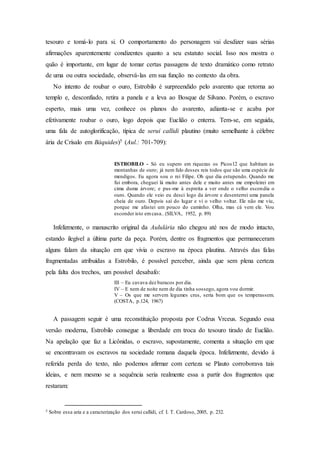 tesouro e tomá-lo para si. O comportamento do personagem vai desdizer suas sérias
afirmações aparentemente condizentes quanto a seu estatuto social. Isso nos mostra o
quão é importante, em lugar de tomar certas passagens de texto dramático como retrato
de uma ou outra sociedade, observá-las em sua função no contexto da obra.
No intento de roubar o ouro, Estrobilo é surpreendido pelo avarento que retorna ao
templo e, desconfiado, retira a panela e a leva ao Bosque de Silvano. Porém, o escravo
esperto, mais uma vez, conhece os planos do avarento, adianta-se e acaba por
efetivamente roubar o ouro, logo depois que Euclião o enterra. Tem-se, em seguida,
uma fala de autoglorificação, típica de serui callidi plautino (muito semelhante à célebre
ária de Crísalo em Báquides)5 (Aul.: 701-709):
ESTROBILO - Só eu supero em riquezas os Picos12 que habitam as
montanhas de ouro; já nem falo desses reis todos que são uma espécie de
mendigos. Eu agora sou o rei Filipe. Oh que dia estupendo. Quando me
fui embora, cheguei lá muito antes dele e muito antes me empoleirei em
cima duma árvore; e pus-me à espreita a ver onde o velho escondia o
ouro. Quando ele veio eu desci logo da árvore e desenterrei uma panela
cheia de ouro. Depois saí do lugar e vi o velho voltar. Ele não me viu,
porque me afastei um pouco do caminho. Olha, mas cá vem ele. Vou
esconder isto emcasa.. (SILVA, 1952, p. 89)
Infelizmente, o manuscrito original da Aululária não chegou até nos de modo intacto,
estando ilegível a última parte da peça. Porém, dentre os fragmentos que permaneceram
alguns falam da situação em que vivia o escravo na época plautina. Através das falas
fragmentadas atribuídas a Estrobilo, é possível perceber, ainda que sem plena certeza
pela falta dos trechos, um possível desabafo:
III – Eu cavava dez buracos por dia.
IV – E nem de noite nem de dia tinha sossego, agora vou dormir.
V – Os que me servem legumes crus, seria bom que os temperassem.
(COSTA, p.124, 1967)
A passagem seguir é uma reconstituição proposta por Codrus Vrceus. Segundo essa
versão moderna, Estrobilo consegue a liberdade em troca do tesouro tirado de Euclião.
Na apelação que faz a Licônidas, o escravo, supostamente, comenta a situação em que
se encontravam os escravos na sociedade romana daquela época. Infelizmente, devido à
referida perda do texto, não podemos afirmar com certeza se Plauto corroborava tais
ideias, e nem mesmo se a sequência seria realmente essa a partir dos fragmentos que
restaram:
5 Sobre essa aria e a caracterização dos serui callidi, cf. I. T. Cardoso, 2005, p. 232.
 
