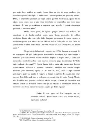 por assim dizer, sozinhos no mundo. Apesar disso, na obra do autor paraibano eles
costumam aparecer em dupla, e, muitas vezes, sofrem injustiças por parte dos patrões.
Deles, os amarelinhos procuram se vingar sempre que têm possibilidade, apesar de em
alguns casos serem leais a eles. Mais importante: os amarelinhos têm como traço
dominante de suas personalidades a esperteza, que, segundo o próprio dramaturgo
paraibano, é a arma do pobre7.
Dentro dessa galeria, há aqueles quengos oriundos dos folhetos, do
mamulengo e do bumba-meu-boi, sendo, dessa forma, conhecidos do público
nordestino. Dentre eles, está João Grilo. Enquanto personagem de textos escritos, o
nordestino aparece pela primeira vez em 1932 na história Palhaçadas de João Grilo, de
João Ferreira de Lima, e mais tarde, , na obra Proezas de João Grilo (1948), do mesmo
autor. 8
Na peça teatral O auto da compadecida (1956), Suassuna se apropria de
tal personagem. Ali João Grilo aparece acompanhado do amigo Chicó, tipo sonhador e
fantasioso que adora inventar histórias absurdas. Segundo o próprio autor9, a dupla, que
representa o nordestino pobre e sem recursos, sobrevive graças às artimanhas do “Grilo
mais inteligente do mundo”10. Assim, durante toda a peça, eles passam por diversos
acontecimentos inusitados e terminam “enrolados”, situações que acabam sempre
resolvidas pelo amarelinho esperto. Já no início do Auto, vemos a dupla tentando
convencer o padre da cidade de Taperoá a benzer o cachorro do padeiro, sem obter
sucesso, João Grilo apela para o medo que o reverendo tinha do Major Antônio Morais,
rico fazendeiro que governa a todos da cidade, o que, a nosso ver exemplifica uma
situação comum do Nordeste, espaço em que as relações se estabelecem através da
submissão das classes menos favorecidas àqueles que detêm o poder:
Padre: É, mas quem vai ficar engraçado sou eu,
benzendo cachorro. Benzer motor é fácil, todo mundo faz isso,
mas benzer cachorro?
7 Cf. SUASSUNA, Ariano, Almanaque Armorial, p. 142
8 Cf. NETO, Me. João Evangelista do Nascimento, João Grilo: Pícaro do Nordeste, Justiceiro do
Sertão, Nau Literária: crítica e teoria de literaturas, PPG-LET-UFRGS, Porto Alegre, vol.09, n°1, jan/jun-
2013, p.3
9 Cf. SUASSUNA, Ariano, Almanaque Armorial, p. 72
10 Cf. SUASSUNA, Ariano, Auto da Compadecida, p. 113
 