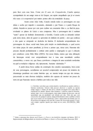 para ficar com seus bens. Como em O auto da Compadecida, Cancão aparece
acompanhado de um amigo: trata-se de Gaspar, um sujeito atrapalhado que já se casara
três vezes e é o responsável por muitos pontos altos da comicidade da peça.
Assim como João Grilo, Cancão enreda todos os personagens em suas
ideias e acaba por impedir o casamento, afastando o juiz Nunes e o padre Roque da
cidade, fazendo-se passar por este para realizar um casamento falso e, ao final da peça,
revelando os planos de Lúcia e seus comparsas. Mas o personagem não é nenhum
“santo”: apesar da lealdade demonstrada a Geraldo, Cancão acaba se deixando seduzir
pela noiva deste, além de querer se aproveitar do dinheiro do patrão - atos que confessa
e dos quais se arrepende no desfecho da história. O declarado arrependimento dos
personagens de classe social mais baixa pela traição ou insubordinação, o qual ocorre
em várias peças do autor paraibano, já levou a pensar que, nesse caso, Suassuna não
procura discutir profundamente o embate entre patrão e empregado (o que é criticado
por estudiosos como Brito Brito (2005)). Em nossa leitura, menos que uma afirmação
da hierarquia social, esse arrependimento traz à tona uma moralidade católica
característica, a nosso ver, que busca corroborar a imagem de uma sociedade nordestina
na qual as tradições religiosas são, tipicamente, bastante valorizadas.14
A partir dessa breve análise da construção dos enredos suassunianos, bem como
de seus personagens, acreditamos ser possível compreender um pouco da tentativa do
dramaturgo paraibano em contar histórias que, ao mesmo tempo em que são eternas,
percorrendo as mais diversas tradições, também são capazes de mostrar um pouco da
terra em que Suassuna nasceu e habitou por toda a sua vida:
(...) histórias sem dono que correm mundo e receberam na sanção coletiva o
batismo nordestino. Através dela procuro absorver o espírito ao mesmo
tempo trágico e cômico de meu povo, criando um ângulo novo para olhar o
espetáculo do mundo. Quanto mais humanas e coletivas sejam as histórias,
quanto mais vivos os personagens, tanto maior número de pessoas, seja em
quantidade seja em qualidade será afetado por elas. Uma arte que, sem
concessões de qualquer espécie, atinja profundamente tanto o público comum
que vai ao teatro ver um espetáculo, como o rapaz pobre da torrinha, que vai
ali em busca de alguma coisa que lhe é quase tão necessária quanto o sono,
será sempre superior àquela que atinja um ou outro. (SUASSUNA, 2008,
p.48)
14 Sobre a presença dos deuses em O Santo e a Porca e em Aululária, tratamos em Santos, 2013, A
Representação da Religiosidade em Aululária de Plauto e o Santo e a Porca de Ariano Suassuna, 2014.
 