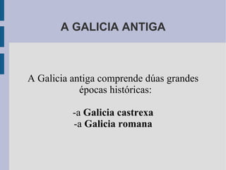 A GALICIA ANTIGA A Galicia antiga comprende dúas grandes épocas históricas: -a  Galicia castrexa -a  Galicia romana 